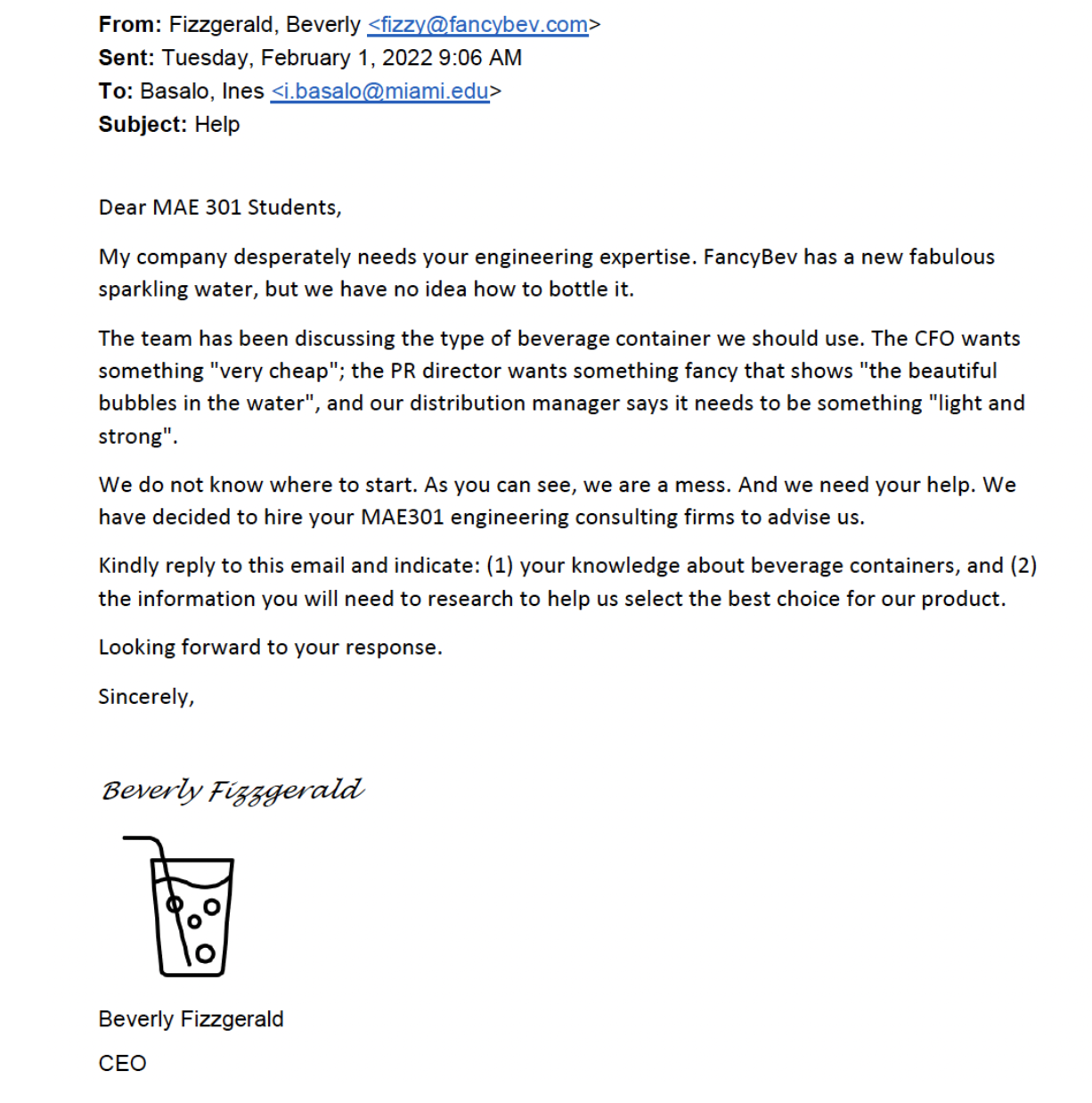 From: Fizzgerald, Beverly <fizzy@fancybev.com> Sent: Tuesday. February 1, 2022 9:06 AM To: Basalo, Ines <i.basalo@miami edu> Subject: Help Dear MAE 301 Students, My company desperately needs your engineering expertise. FancyBev has a new fabulous sparkling water, but we have no idea how to bottle it. The team has been discussing the type of beverage container we should use. The CFO wants something "very cheap"; the PR director wants something fancy that shows "the beautiful bubbles in the water", and our distribution manager says it needs to be something "light and strong' We do not know where to start. As you can see, we are a mess. And we need your help. We have decided to hire your MA301 engineering consulting firms to advise us. Kindly reply to this email and indicate: (1) your knowledge about beverage containers, and (2) the information you will need to research to help us select the best choice for our product. Looking forward to your response. Sincerely, Beverly Fizzgerald, CEO